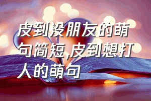 皮到没朋友的萌句简短（皮到想打人的萌句）