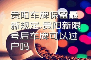 贵阳车牌保留最新规定（贵阳新限号后车牌可以过户吗）