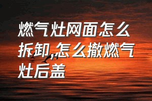 燃气灶网面怎么拆卸（怎么撤燃气灶后盖）