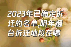 2023年已确定拆迁的名单（明年烟台拆迁地段在哪）