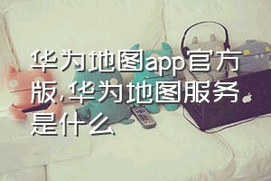 华为地图app官方版（华为地图服务是什么）