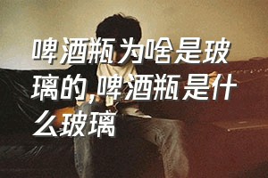 啤酒瓶为啥是玻璃的（啤酒瓶是什么玻璃）