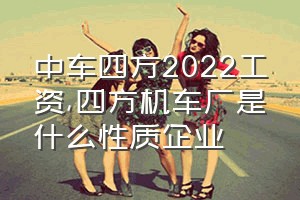 中车四方2022工资（四方机车厂是什么性质企业）