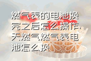 燃气表的电池换完之后怎么操作（天燃气燃气表电池怎么换）