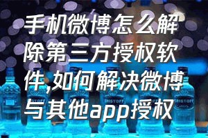 手机微博怎么解除第三方授权软件（如何解决微博与其他app授权）