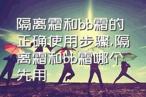 隔离霜和bb霜的正确使用步骤（隔离霜和bb霜哪个先用）