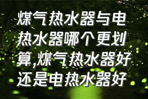 煤气热水器与电热水器哪个更划算（煤气热水器好还是电热水器好）