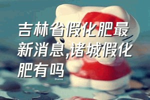 吉林省假化肥最新消息（诸城假化肥有吗）