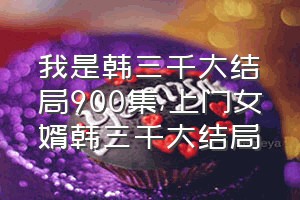 我是韩三千大结局900集（上门女婿韩三千大结局）