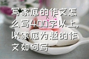 写家庭的作文怎么写400字以上（以家庭为题的作文如何写）