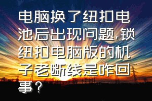 电脑换了纽扣电池后出现问题（锁纽扣电脑版的机子老断线是咋回事?）