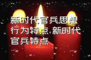 新时代官兵思想行为特点（新时代官兵特点）