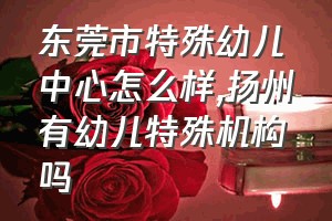 东莞市特殊幼儿中心怎么样（扬州有幼儿特殊机构吗）