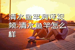 清水鱼竿测评视频（清水鱼竿怎么样）