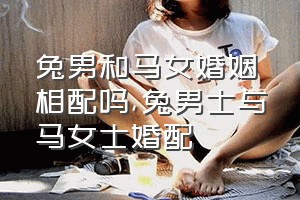 兔男和马女婚姻相配吗（兔男士与马女士婚配）