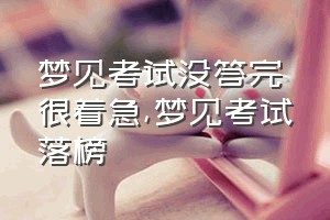 梦见考试没答完很着急（梦见考试落榜）