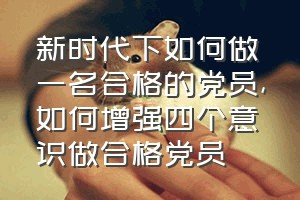 新时代下如何做一名合格的党员（如何增强四个意识做合格党员）