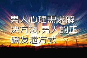 男人心理需求解决方法（男人的正确发泄方式）