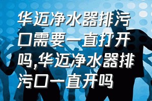 华迈净水器排污口需要一直打开吗（华迈净水器排污口一直开吗）