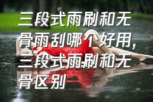 三段式雨刷和无骨雨刮哪个好用（三段式雨刷和无骨区别）