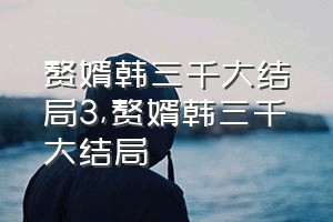 赘婿韩三千大结局3（赘婿韩三千大结局）