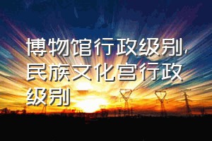 博物馆行政级别（民族文化宫行政级别）