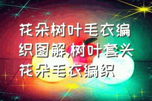 花朵树叶毛衣编织图解（树叶套头花朵毛衣编织）