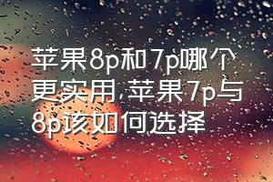 苹果8p和7p哪个更实用（苹果7p与8p该如何选择）