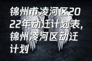 锦州市凌河区2022年动迁计划表（锦州凌河区动迁计划）