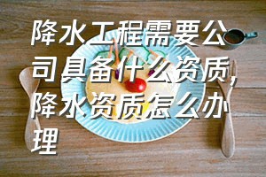 降水工程需要公司具备什么资质（降水资质怎么办理）