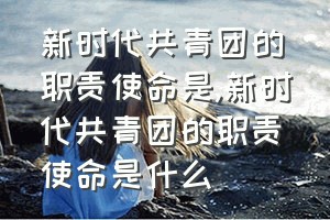 新时代共青团的职责使命是（新时代共青团的职责使命是什么）