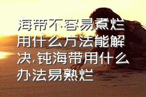 海带不容易煮烂用什么方法能解决（钝海带用什么办法易熟烂）