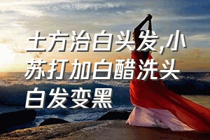 土方治白头发（小苏打加白醋洗头白发变黑）