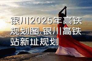 银川2025年高铁规划图（银川高铁站新址规划）