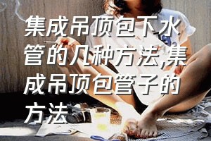 集成吊顶包下水管的几种方法（集成吊顶包管子的方法）