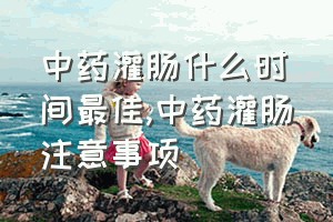 中药灌肠什么时间最佳（中药灌肠注意事项）