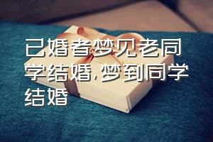 已婚者梦见老同学结婚（梦到同学结婚）