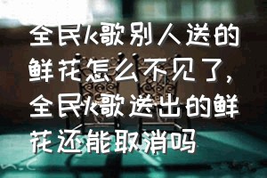 全民k歌别人送的鲜花怎么不见了（全民k歌送出的鲜花还能取消吗）