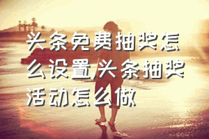 头条免费抽奖怎么设置（头条抽奖活动怎么做）