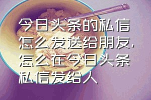 今日头条的私信怎么发送给朋友（怎么在今日头条私信发给人）