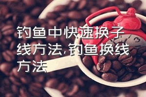 钓鱼中快速换子线方法（钓鱼换线方法）