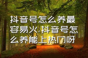 抖音号怎么养最容易火（抖音号怎么养能上热门呀）