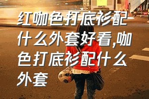 红咖色打底衫配什么外套好看（咖色打底衫配什么外套）