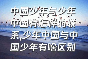 中国少年与少年中国有怎样的联系（少年中国与中国少年有啥区别）