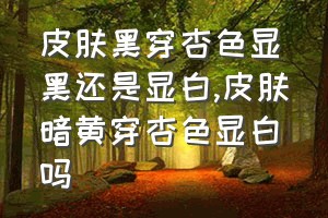 皮肤黑穿杏色显黑还是显白（皮肤暗黄穿杏色显白吗）