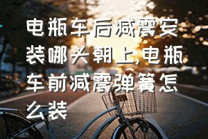 电瓶车后减震安装哪头朝上（电瓶车前减震弹簧怎么装）