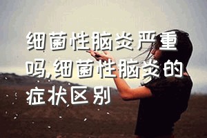 细菌性脑炎严重吗（细菌性脑炎的症状区别）