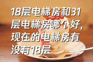 18层电梯房和31层电梯房哪个好（现在的电梯房有没有18层）