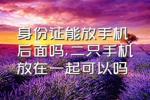 身份证能放手机后面吗（二只手机放在一起可以吗）