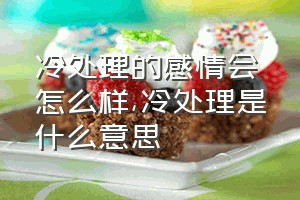 冷处理的感情会怎么样（冷处理是什么意思）